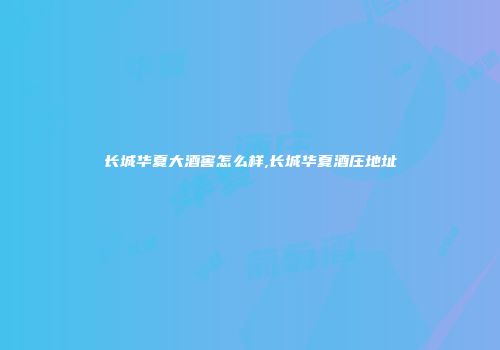 长城华夏大酒窖怎么样,长城华夏酒庄地址