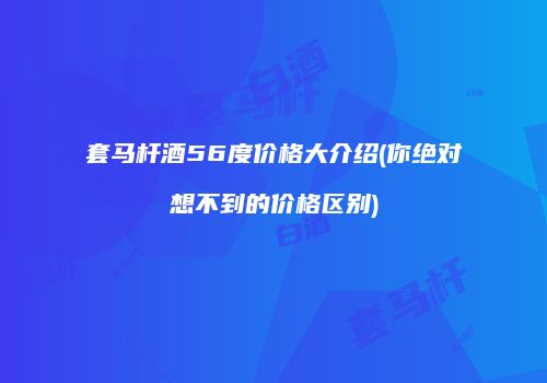 套马杆酒56度价格大介绍(你绝对想不到的价格区别)