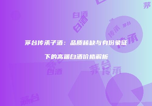 茅台传承子酒：品质稀缺与身份象征下的高端白酒价格解析