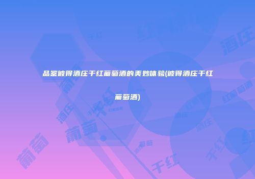 品鉴彼得酒庄干红葡萄酒的美妙体验(彼得酒庄干红葡萄酒)
