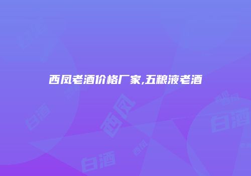 西凤老酒价格厂家,五粮液老酒