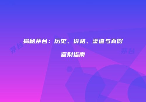 揭秘茅台：历史、价格、渠道与真假鉴别指南