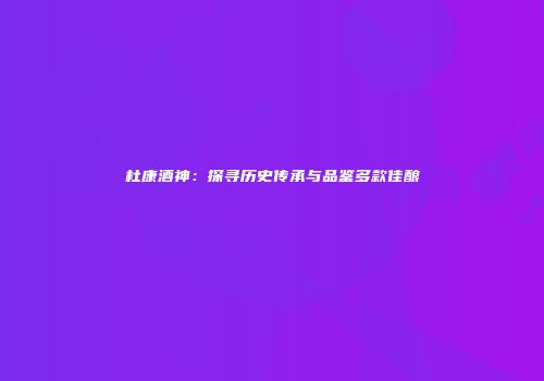 杜康酒神：探寻历史传承与品鉴多款佳酿