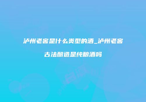 泸州老窖是什么类型的酒_泸州老窖古法酿造是纯粮酒吗