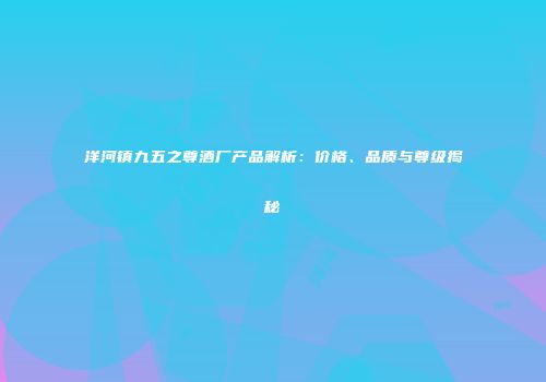 洋河镇九五之尊酒厂产品解析：价格、品质与尊级揭秘