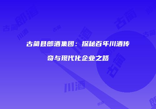 古蔺县郎酒集团：探秘百年川酒传奇与现代化企业之路