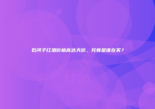 石河子红酒价格高达天价，究竟是谁在买？