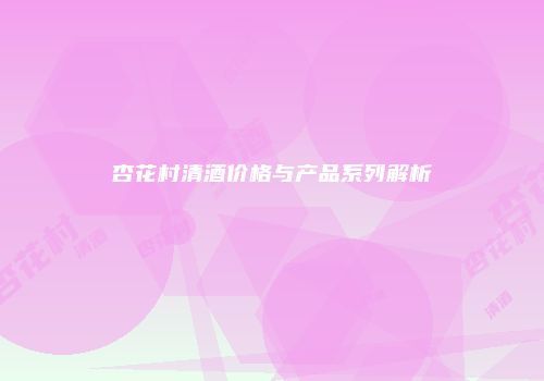 杏花村清酒价格与产品系列解析
