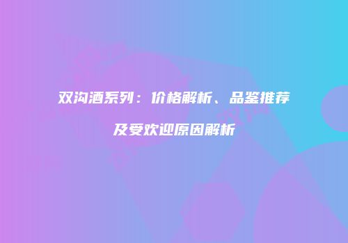 双沟酒系列：价格解析、品鉴推荐及受欢迎原因解析