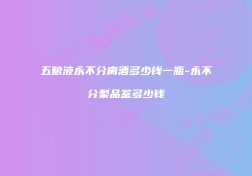 五粮液永不分离酒多少钱一瓶-永不分梨品鉴多少钱