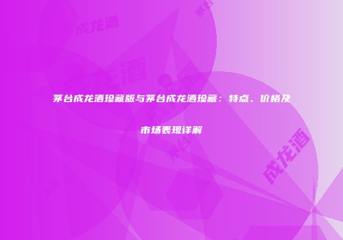茅台成龙酒珍藏版与茅台成龙酒珍藏：特点、价格及市场表现详解