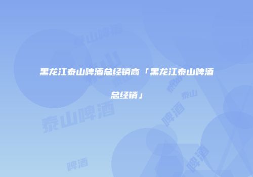 黑龙江泰山啤酒总经销商「黑龙江泰山啤酒总经销」