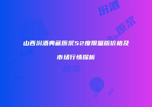 山西汾酒典藏原浆52度限量版价格及市场行情探析