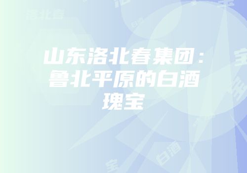 山东洛北春集团：鲁北平原的白酒瑰宝