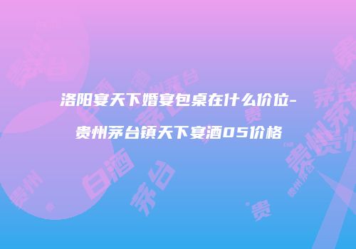 洛阳宴天下婚宴包桌在什么价位-贵州茅台镇天下宴酒05价格