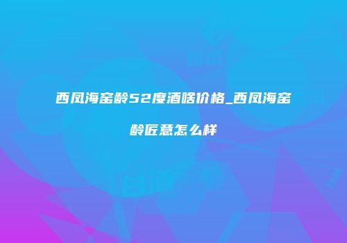 西凤海窑龄52度酒啥价格_西凤海窑龄匠意怎么样