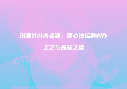 汾酒竹叶青老酒：匠心独运的制作工艺与品鉴之道