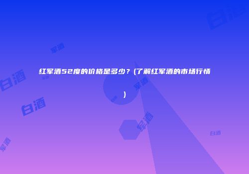 红军酒52度的价格是多少？(了解红军酒的市场行情)