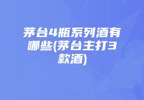 茅台4瓶系列酒有哪些(茅台主打3款酒)