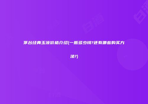 茅台经典玉液价格介绍(一瓶多少钱?还有哪些购买方法?)
