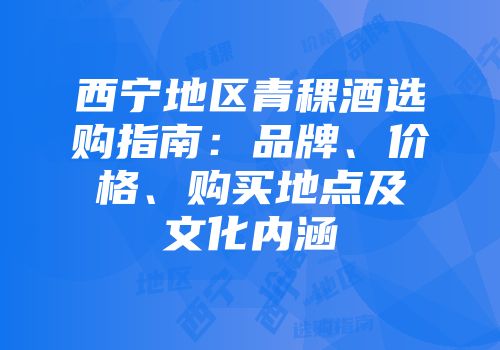 西宁地区青稞酒选购指南：品牌、价格、购买地点及文化内涵