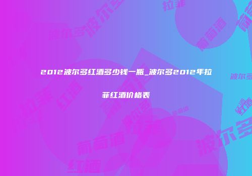 2012波尔多红酒多少钱一瓶_波尔多2012年拉菲红酒价格表