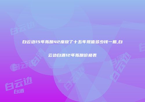 白云边15年陈酿42度放了十五年现值多少钱一瓶,白云边白酒12年陈酿价格表