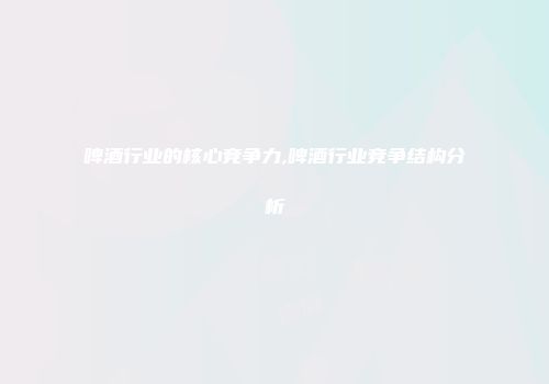 啤酒行业的核心竞争力,啤酒行业竞争结构分析