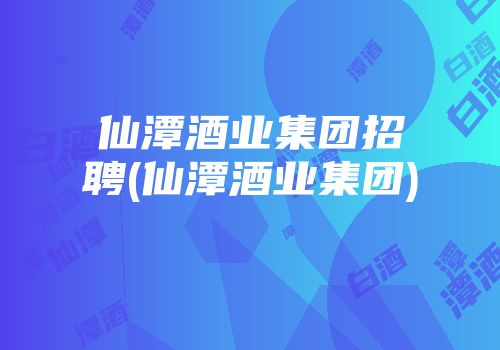 仙潭酒业集团招聘(仙潭酒业集团)
