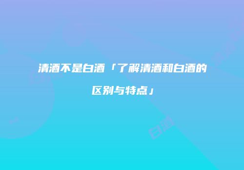 清酒不是白酒「了解清酒和白酒的区别与特点」