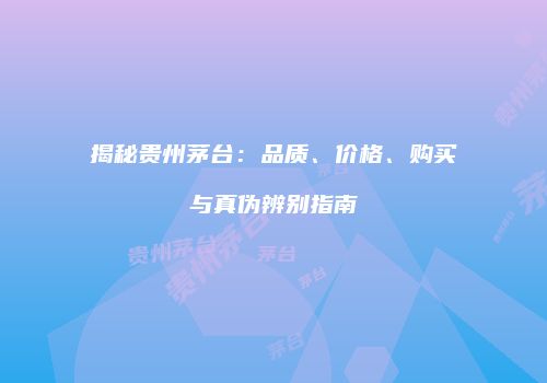 揭秘贵州茅台：品质、价格、购买与真伪辨别指南