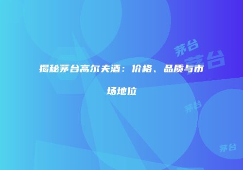 揭秘茅台高尔夫酒：价格、品质与市场地位