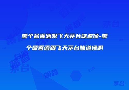 哪个酱香酒跟飞天茅台味道像-哪个酱香酒跟飞天茅台味道像啊