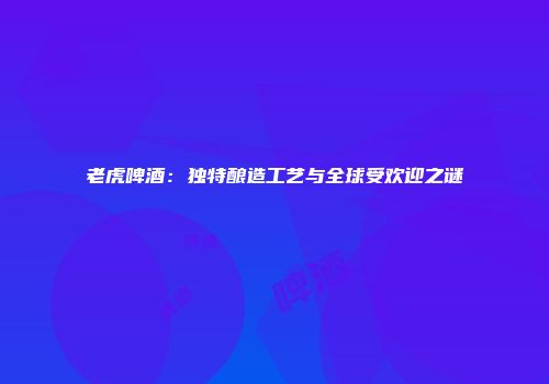 老虎啤酒：独特酿造工艺与全球受欢迎之谜