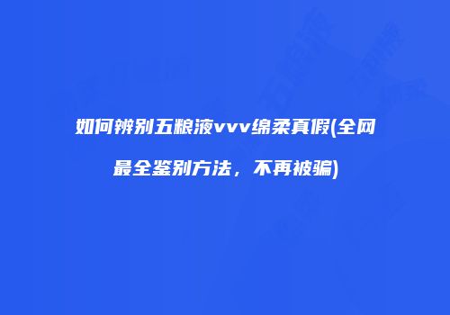 如何辨别五粮液vvv绵柔真假(全网最全鉴别方法，不再被骗)