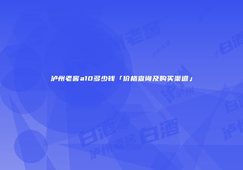 泸州老窖a10多少钱「价格查询及购买渠道」