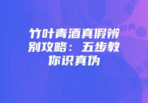 竹叶青酒真假辨别攻略：五步教你识真伪