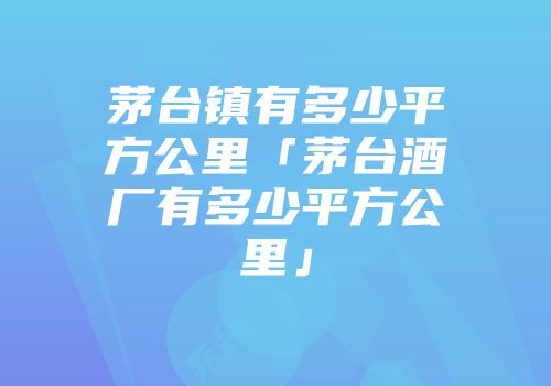 茅台镇有多少平方公里「茅台酒厂有多少平方公里」