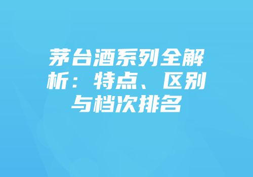 茅台酒系列全解析：特点、区别与档次排名