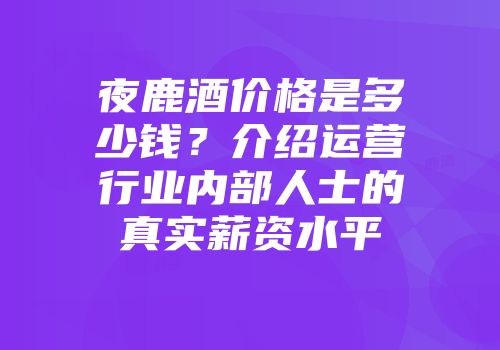 夜鹿酒价格是多少钱？介绍运营行业内部人士的真实薪资水平