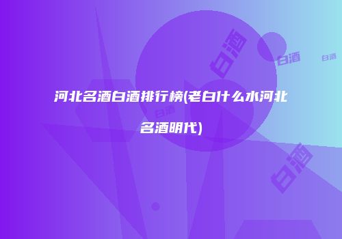 河北名酒白酒排行榜(老白什么水河北名酒明代)