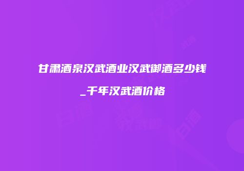 甘肃酒泉汉武酒业汉武御酒多少钱_千年汉武酒价格