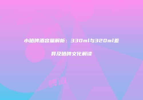 小哈啤酒容量解析：330ml与320ml差异及哈啤文化解读