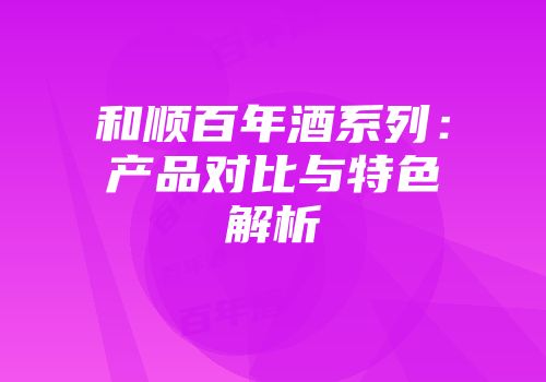 和顺百年酒系列：产品对比与特色解析
