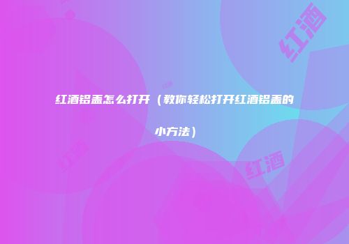 红酒铝盖怎么打开（教你轻松打开红酒铝盖的小方法）