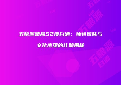 五粮源精品52度白酒：独特风味与文化底蕴的佳酿揭秘