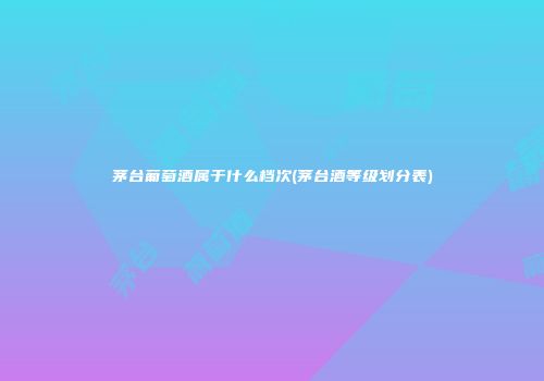 茅台葡萄酒属于什么档次(茅台酒等级划分表)