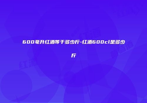 600毫升红酒等于多少斤-红酒600cl是多少斤