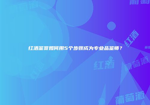 红酒鉴赏如何用5个步骤成为专业品鉴师？