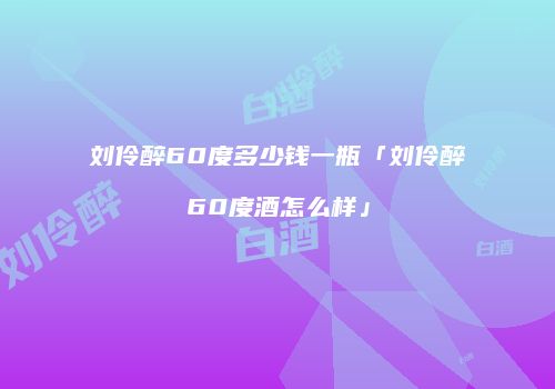 刘伶醉60度多少钱一瓶「刘伶醉60度酒怎么样」